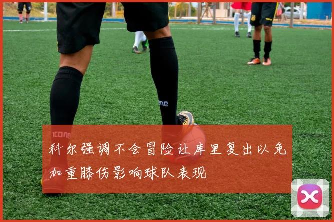 科尔强调不会冒险让库里复出以免加重膝伤影响球队表现